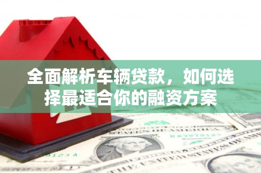 皇姑全面解析车辆贷款，如何选择最适合你的融资方案
